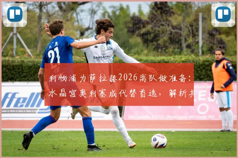 利物浦为萨拉赫2026离队做准备：水晶宫奥利塞成代替首选，解析其转会可能性与战术匹配度