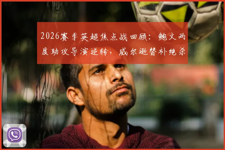 2026赛季英超焦点战回顾：鲍文两度助攻导演逆转，威尔逊替补绝杀助西汉姆联2-1力克埃弗顿