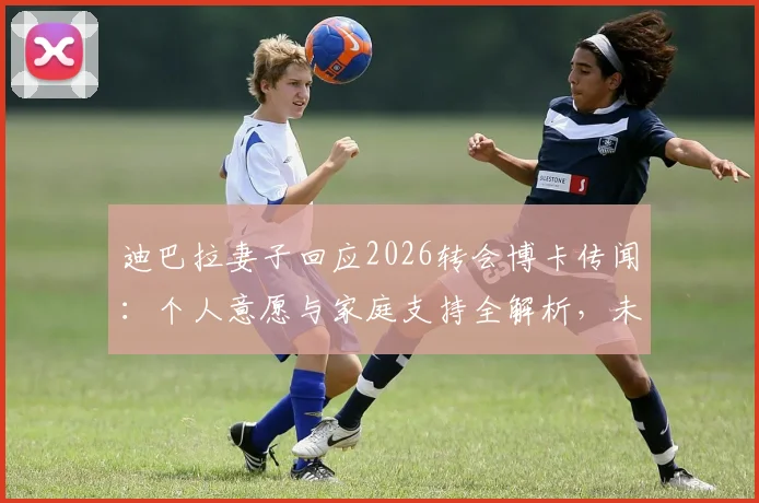 迪巴拉妻子回应2026转会博卡传闻：个人意愿与家庭支持全解析，未来去向何方？