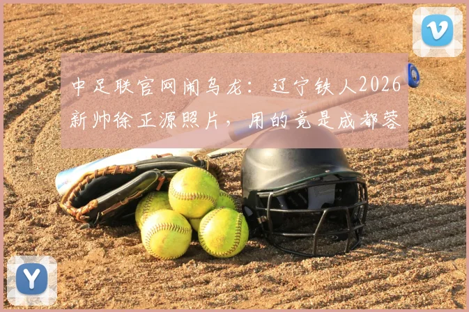 中足联官网闹乌龙：辽宁铁人2026新帅徐正源照片，用的竟是成都蓉城执教旧照
