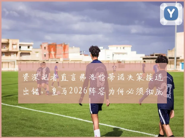 资深记者直言弗洛伦蒂诺决策接连出错，皇马2026阵容为何必须彻底重建？
