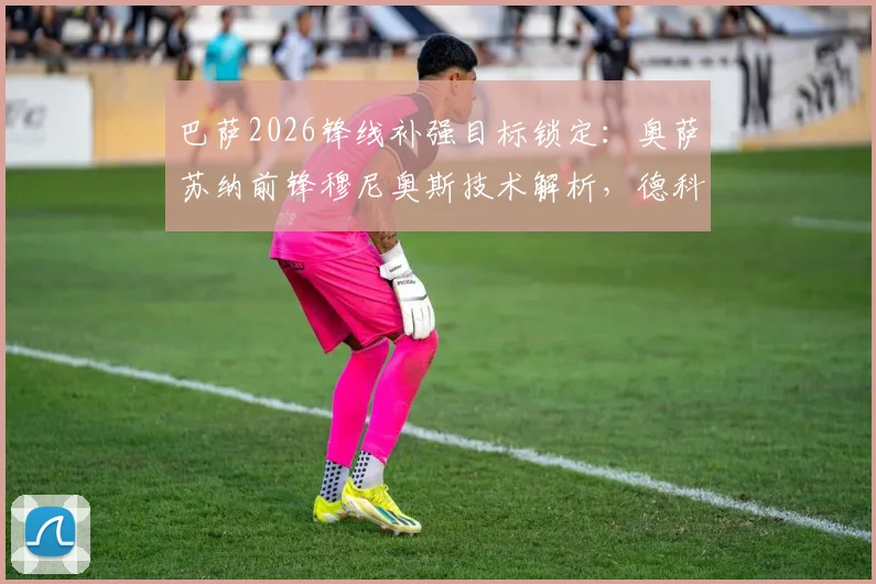 巴萨2026锋线补强目标锁定：奥萨苏纳前锋穆尼奥斯技术解析，德科亲自会面背后有何考量？