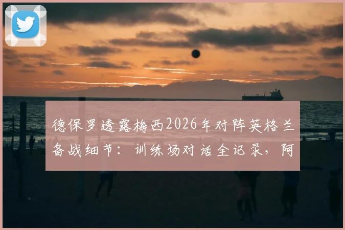 德保罗透露梅西2026年对阵英格兰备战细节：训练场对话全记录，阿根廷已做好充分准备