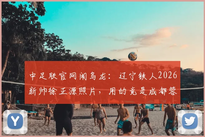 中足联官网闹乌龙：辽宁铁人2026新帅徐正源照片，用的竟是成都蓉城执教旧照