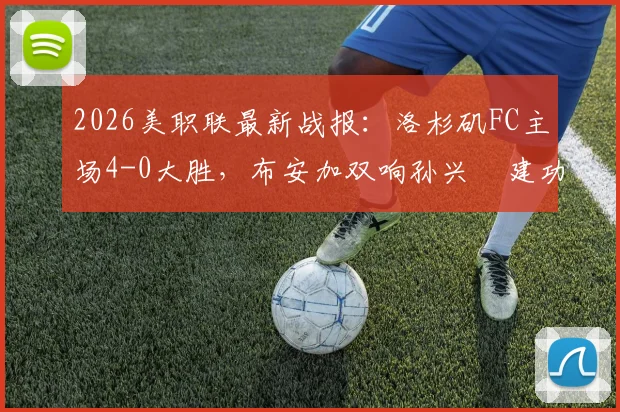2026美职联最新战报：洛杉矶FC主场4-0大胜，布安加双响孙兴慜建功，附全场进球视频与技术统计解析
