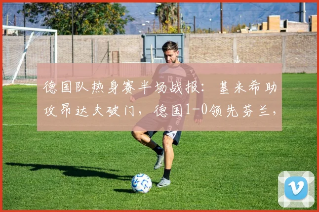 德国队热身赛半场战报：基米希助攻昂达夫破门，德国1-0领先芬兰，昂达夫错失多次机会