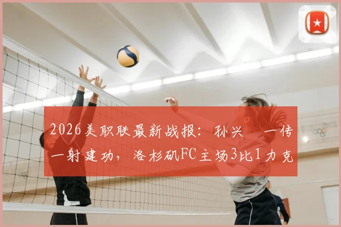 2026美职联最新战报：孙兴慜一传一射建功，洛杉矶FC主场3比1力克皇家盐湖城，附比赛关键点分析