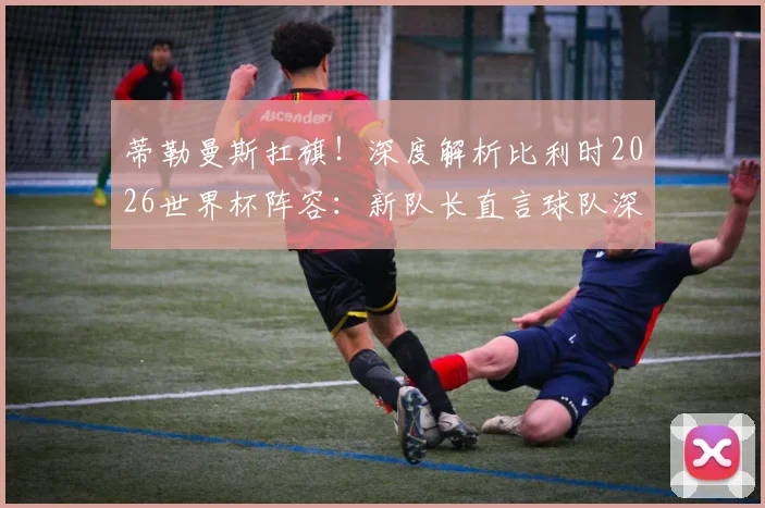 蒂勒曼斯扛旗！深度解析比利时2026世界杯阵容：新队长直言球队深度够，黄金一代后谁挑大梁？