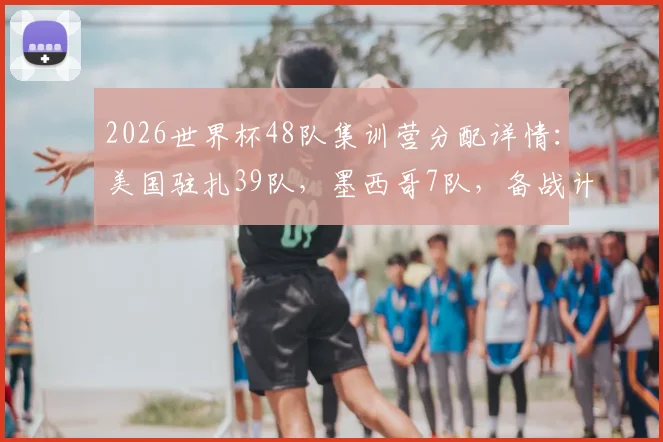 2026世界杯48队集训营分配详情：美国驻扎39队，墨西哥7队，备战计划引关注