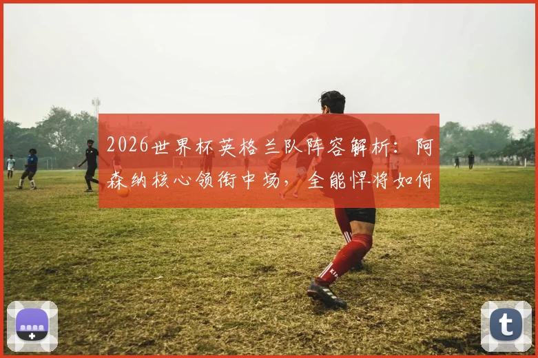 2026世界杯英格兰队阵容解析：阿森纳核心领衔中场，全能悍将如何助力三狮军团冲击冠军？
