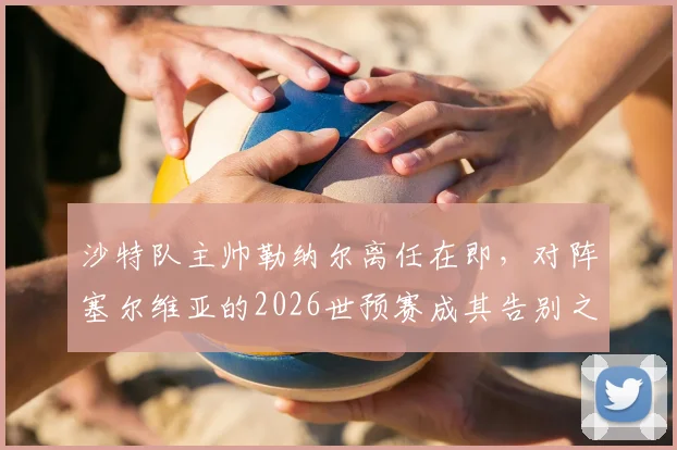 沙特队主帅勒纳尔离任在即，对阵塞尔维亚的2026世预赛成其告别之战，继任者是谁？