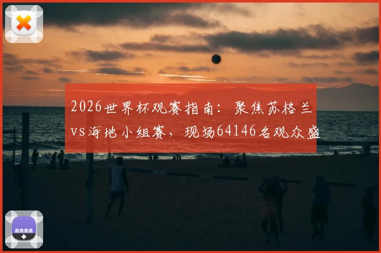 2026世界杯观赛指南：聚焦苏格兰vs海地小组赛，现场64146名观众盛况解析，附历年经典对决上座率盘点