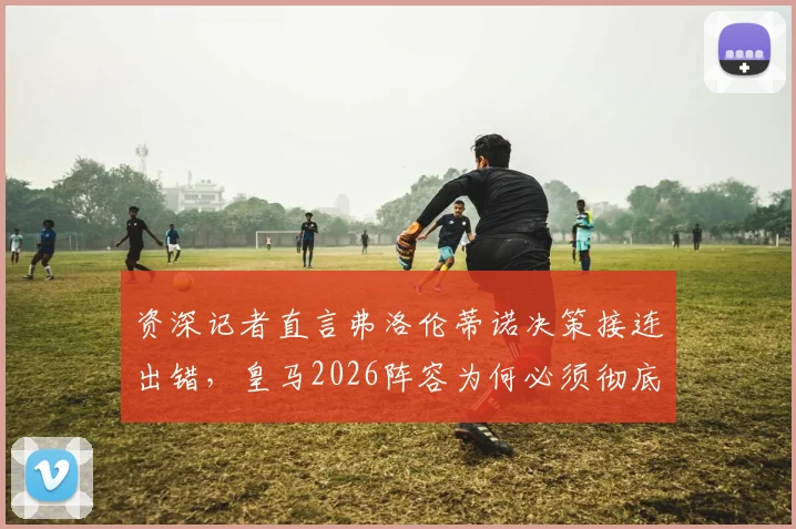 资深记者直言弗洛伦蒂诺决策接连出错，皇马2026阵容为何必须彻底重建？