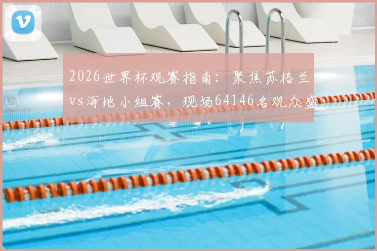 2026世界杯观赛指南：聚焦苏格兰vs海地小组赛，现场64146名观众盛况解析，附历年经典对决上座率盘点