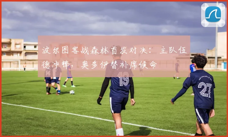 波尔图客战森林首发对决：主队伍德冲锋，奥多伊替补席候命