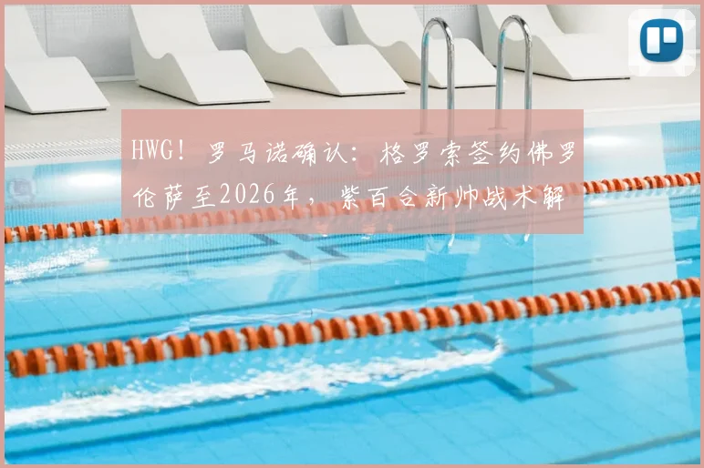 HWG！罗马诺确认：格罗索签约佛罗伦萨至2026年，紫百合新帅战术解析与球队阵容前瞻