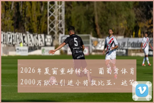 2026年夏窗重磅转会：葡萄牙体育2000万欧元引进小将敦比亚，这笔签约性价比如何？