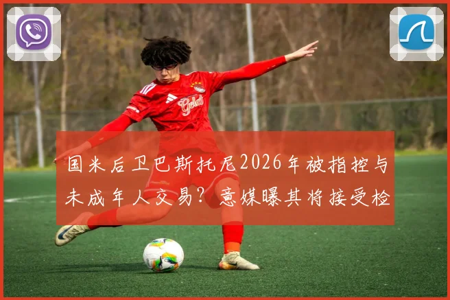 国米后卫巴斯托尼2026年被指控与未成年人交易？意媒曝其将接受检方讯问调查