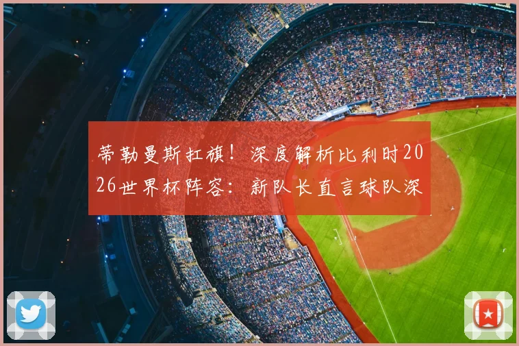 蒂勒曼斯扛旗!深度解析比利时2026世界杯阵容:新队长直言球队深度够,黄金一代后谁挑大梁?