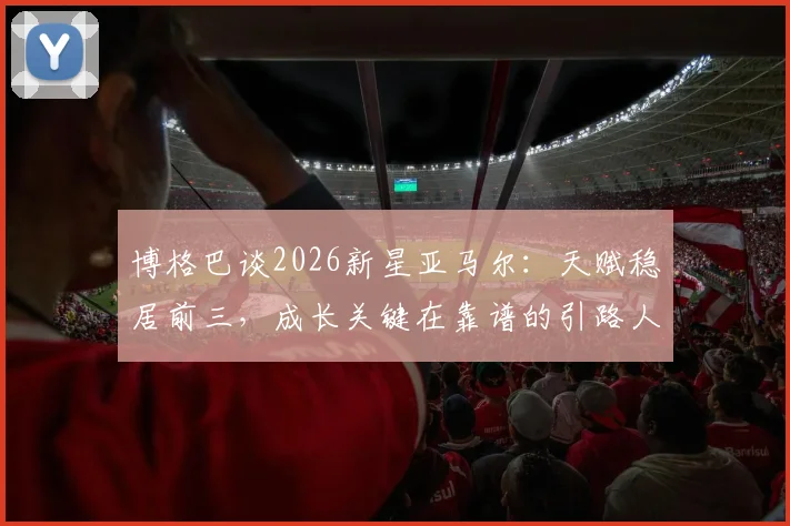 博格巴谈2026新星亚马尔：天赋稳居前三，成长关键在靠谱的引路人