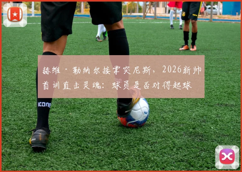 赫维·勒纳尔接掌突尼斯，2026新帅首训直击灵魂：球员是否对得起球迷的血汗钱？
