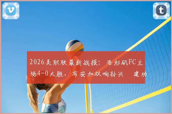 2026美职联最新战报：洛杉矶FC主场4-0大胜，布安加双响孙兴慜建功，附全场进球视频与技术统计解析