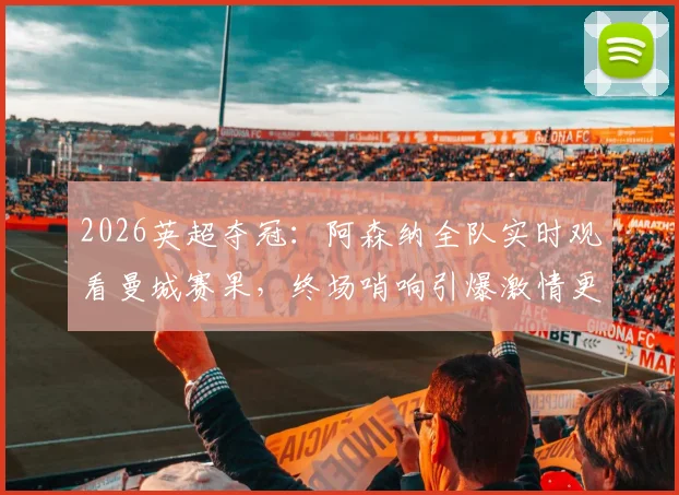 2026英超夺冠：阿森纳全队实时观看曼城赛果，终场哨响引爆激情更衣室庆祝现场