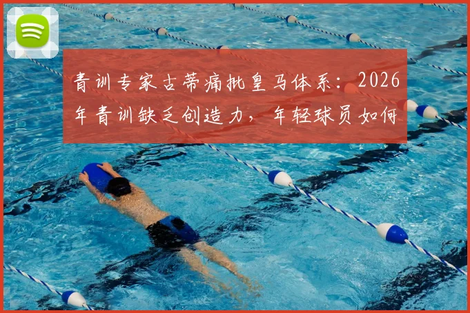 青训专家古蒂痛批皇马体系：2026年青训缺乏创造力，年轻球员如何突围？