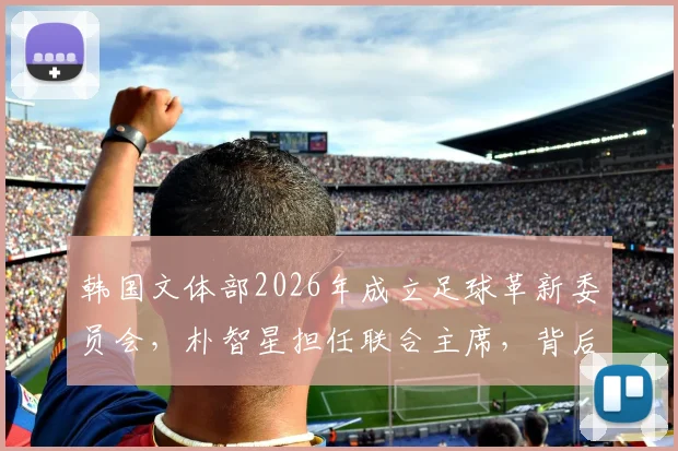 韩国文体部2026年成立足球革新委员会,朴智星担任联合主席,背后改革方向全解析