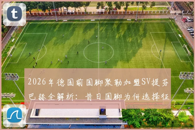 2026年德国前国脚聚勒加盟SV提芬巴赫全解析：昔日国脚为何选择征战地区联赛？薪资与球队背景揭秘