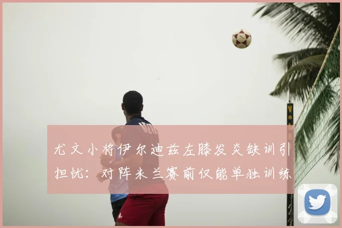 尤文小将伊尔迪兹左膝发炎缺训引担忧：对阵米兰赛前仅能单独训练，2026赛季前景如何？