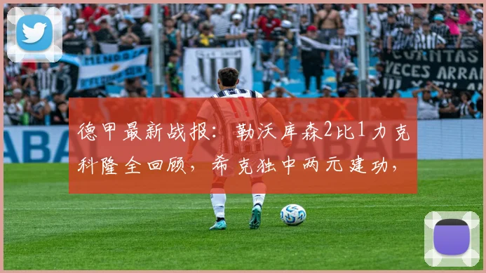 德甲最新战报：勒沃库森2比1力克科隆全回顾，希克独中两元建功，附比赛集锦与数据分析