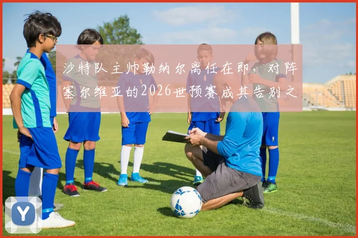沙特队主帅勒纳尔离任在即，对阵塞尔维亚的2026世预赛成其告别之战，继任者是谁？