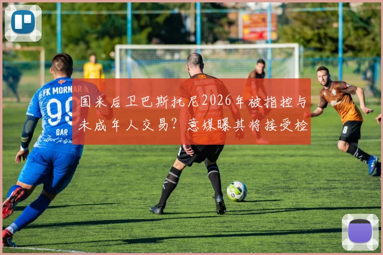 国米后卫巴斯托尼2026年被指控与未成年人交易？意媒曝其将接受检方讯问调查