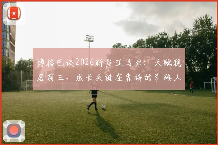 博格巴谈2026新星亚马尔：天赋稳居前三，成长关键在靠谱的引路人