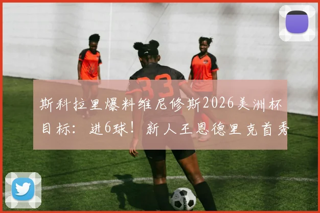斯科拉里爆料维尼修斯2026美洲杯目标：进6球！新人王恩德里克首秀在即