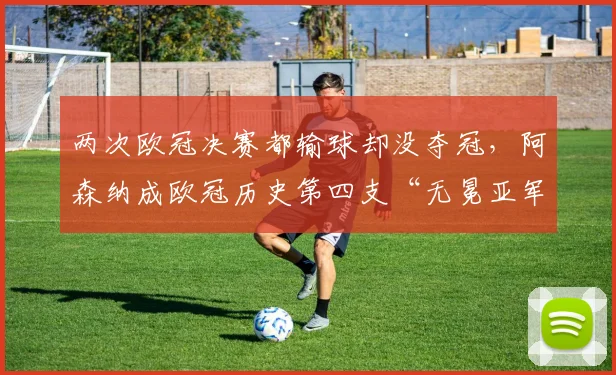 两次欧冠决赛都输球却没夺冠，阿森纳成欧冠历史第四支“无冕亚军”球队，这些队命运更相似