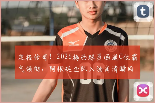 定格传奇！2026梅西球员通道C位霸气领衔，阿根廷全队入场高清瞬间全解析