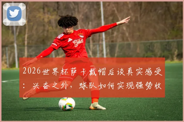 2026世界杯萨卡戴帽后谈真实感受：兴奋之外，球队如何实现强势收官是关键