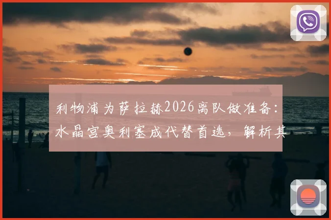 利物浦为萨拉赫2026离队做准备：水晶宫奥利塞成代替首选，解析其转会可能性与战术匹配度
