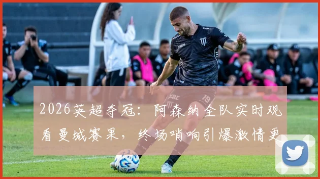 2026英超夺冠：阿森纳全队实时观看曼城赛果，终场哨响引爆激情更衣室庆祝现场