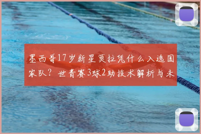 墨西哥17岁新星莫拉凭什么入选国家队？世青赛3球2助技术解析与未来展望