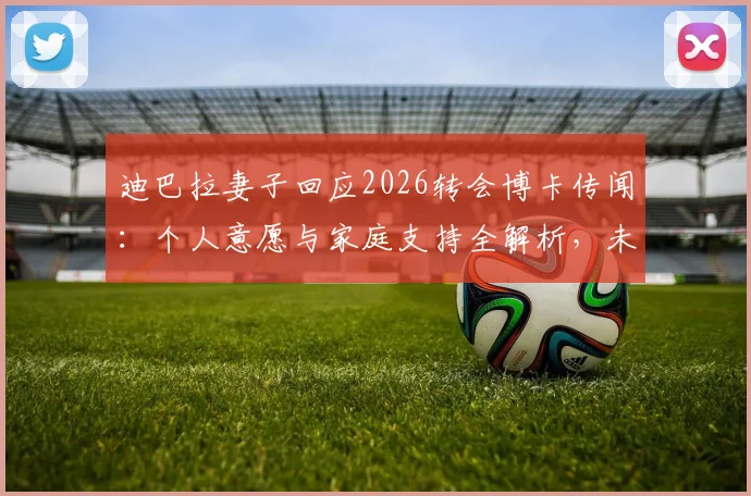 迪巴拉妻子回应2026转会博卡传闻：个人意愿与家庭支持全解析，未来去向何方？