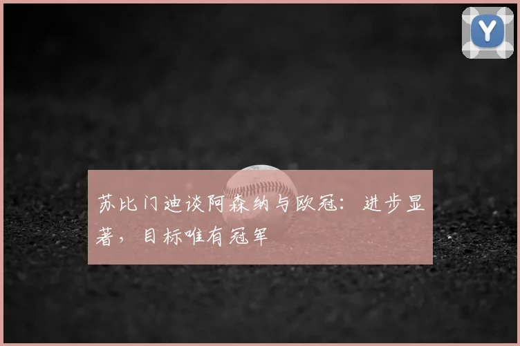 苏比门迪谈阿森纳与欧冠：进步显著，目标唯有冠军