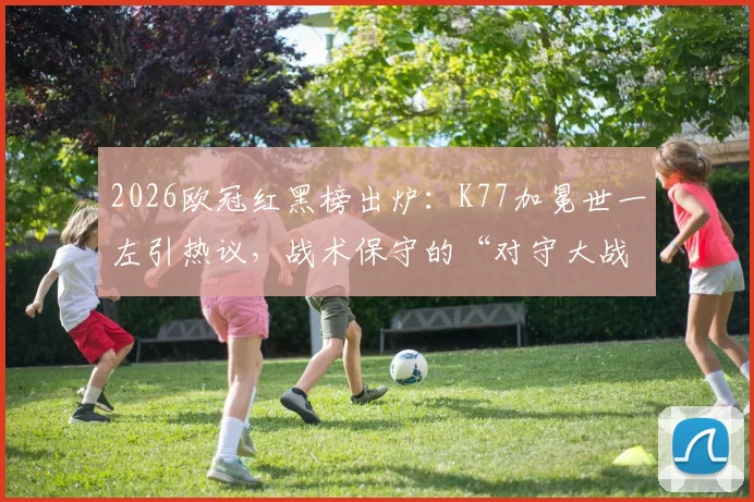 2026欧冠红黑榜出炉：K77加冕世一左引热议，战术保守的“对守大战”遭球迷差评