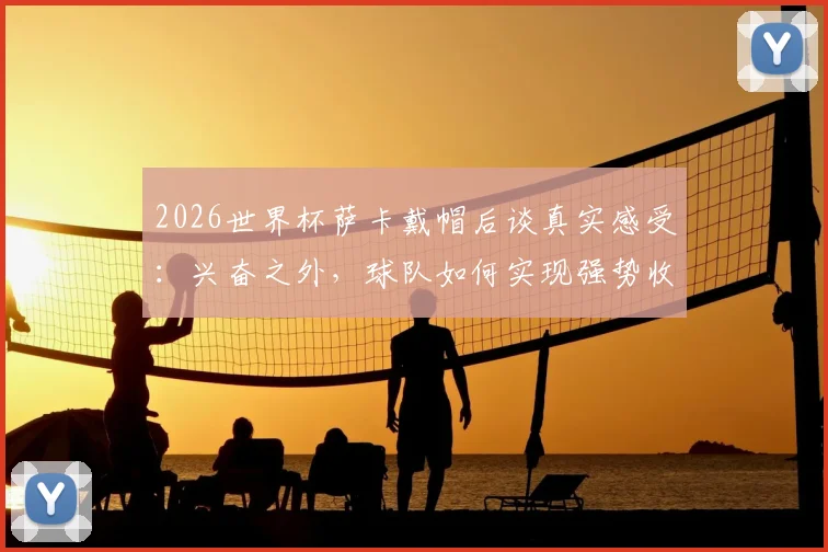 2026世界杯萨卡戴帽后谈真实感受：兴奋之外，球队如何实现强势收官是关键