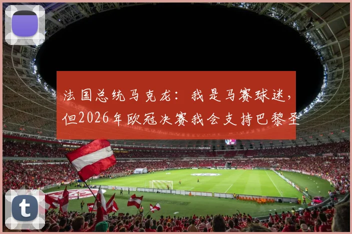 法国总统马克龙：我是马赛球迷，但2026年欧冠决赛我会支持巴黎圣日耳曼原因解析